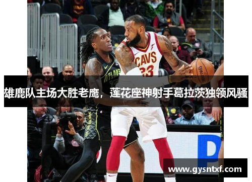 雄鹿队主场大胜老鹰，莲花座神射手葛拉茨独领风骚
