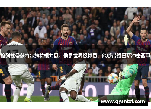 格列兹曼获特尔施特根力挺：他是世界级球员，能够带领巴萨冲击西甲